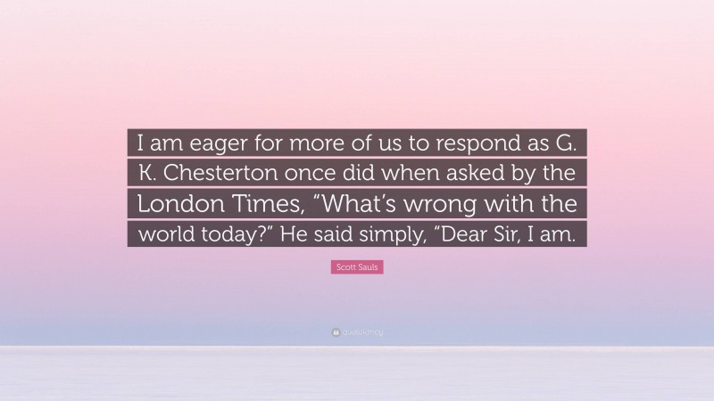 Scott Sauls Quote: “I am eager for more of us to respond as G. K. Chesterton once did when asked by the London Times, “What’s wrong with the world today?” He said simply, “Dear Sir, I am.”