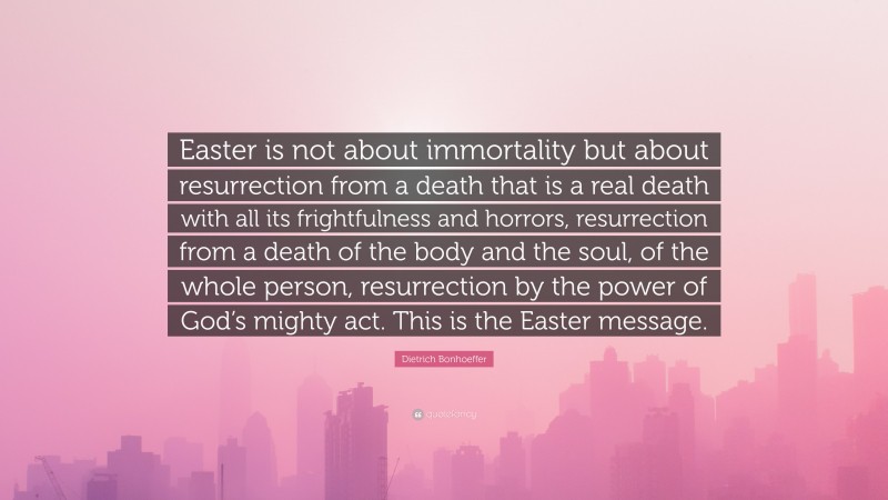 Dietrich Bonhoeffer Quote: “Easter is not about immortality but about resurrection from a death that is a real death with all its frightfulness and horrors, resurrection from a death of the body and the soul, of the whole person, resurrection by the power of God’s mighty act. This is the Easter message.”