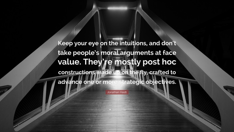 Jonathan Haidt Quote: “Keep your eye on the intuitions, and don’t take people’s moral arguments at face value. They’re mostly post hoc constructions made up on the fly, crafted to advance one or more strategic objectives.”