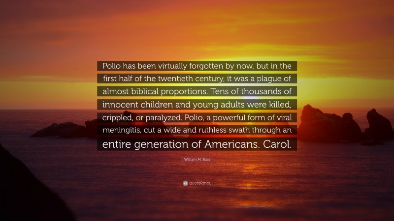 William M. Bass Quote: “Polio has been virtually forgotten by now, but in the first half of the twentieth century, it was a plague of almost biblical proportions. Tens of thousands of innocent children and young adults were killed, crippled, or paralyzed. Polio, a powerful form of viral meningitis, cut a wide and ruthless swath through an entire generation of Americans. Carol.”