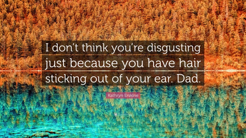 Kathryn Erskine Quote: “I don’t think you’re disgusting just because you have hair sticking out of your ear. Dad.”