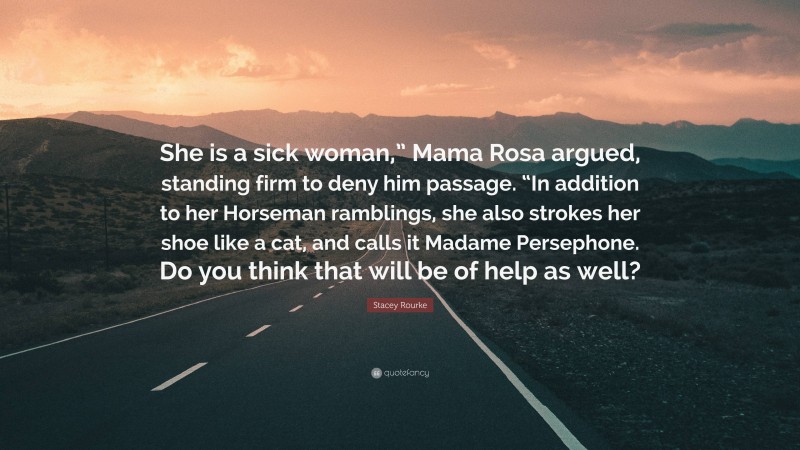Stacey Rourke Quote: “She is a sick woman,” Mama Rosa argued, standing firm to deny him passage. “In addition to her Horseman ramblings, she also strokes her shoe like a cat, and calls it Madame Persephone. Do you think that will be of help as well?”