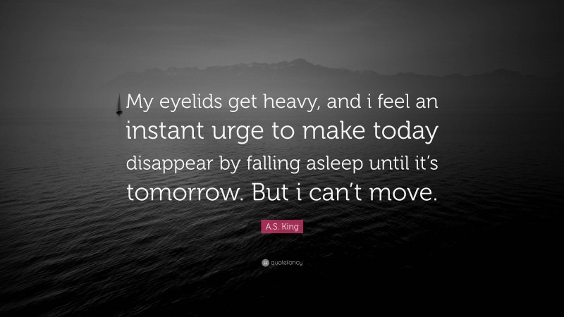 A.S. King Quote: “My eyelids get heavy, and i feel an instant urge to make today disappear by falling asleep until it’s tomorrow. But i can’t move.”