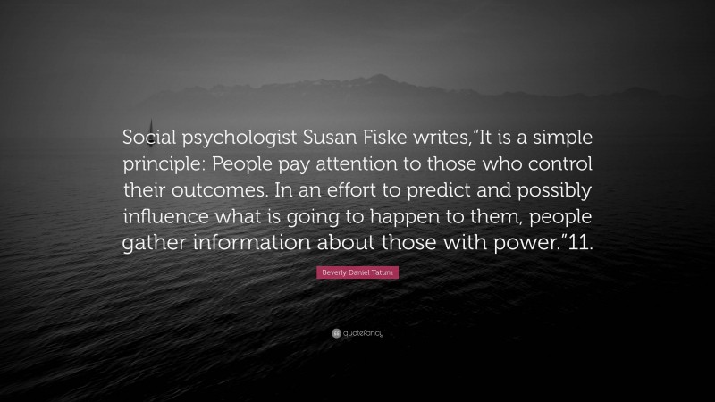 Beverly Daniel Tatum Quote: “Social psychologist Susan Fiske writes,“It is a simple principle: People pay attention to those who control their outcomes. In an effort to predict and possibly influence what is going to happen to them, people gather information about those with power.”11.”