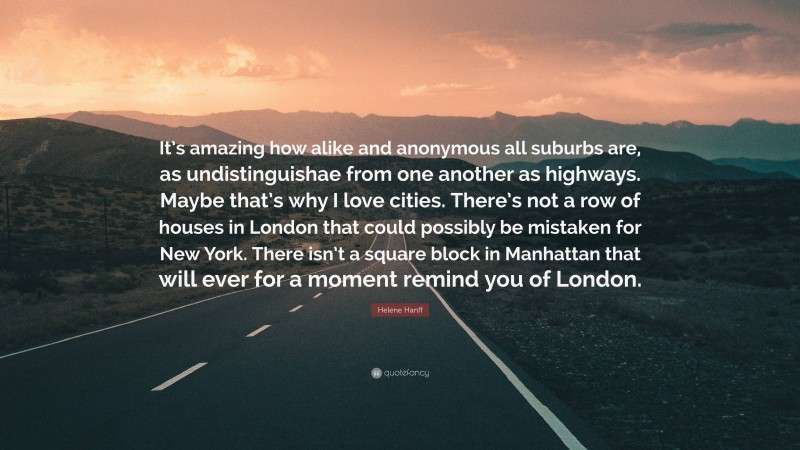 Helene Hanff Quote: “It’s amazing how alike and anonymous all suburbs are, as undistinguishae from one another as highways. Maybe that’s why I love cities. There’s not a row of houses in London that could possibly be mistaken for New York. There isn’t a square block in Manhattan that will ever for a moment remind you of London.”