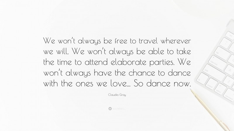 Claudia Gray Quote: “We won’t always be free to travel wherever we will. We won’t always be able to take the time to attend elaborate parties. We won’t always have the chance to dance with the ones we love... So dance now.”