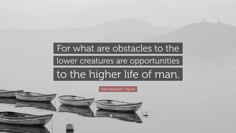 Rabindranath Tagore Quote: “For what are obstacles to the lower creatures are opportunities to the higher life of man.”