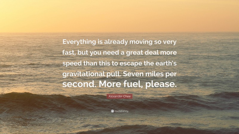 Alexander Chee Quote: “Everything is already moving so very fast, but you need a great deal more speed than this to escape the earth’s gravitational pull. Seven miles per second. More fuel, please.”