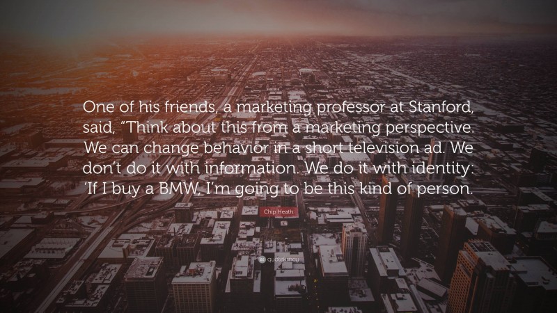 Chip Heath Quote: “One of his friends, a marketing professor at Stanford, said, “Think about this from a marketing perspective. We can change behavior in a short television ad. We don’t do it with information. We do it with identity: ‘If I buy a BMW, I’m going to be this kind of person.”