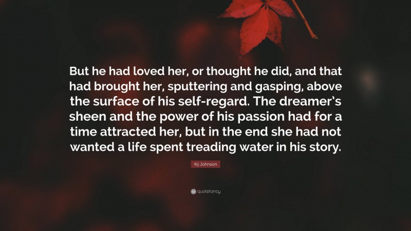 Kij Johnson Quote: “But he had loved her, or thought he did, and that had brought her, sputtering and gasping, above the surface of his self-regard. The dreamer’s sheen and the power of his passion had for a time attracted her, but in the end she had not wanted a life spent treading water in his story.”