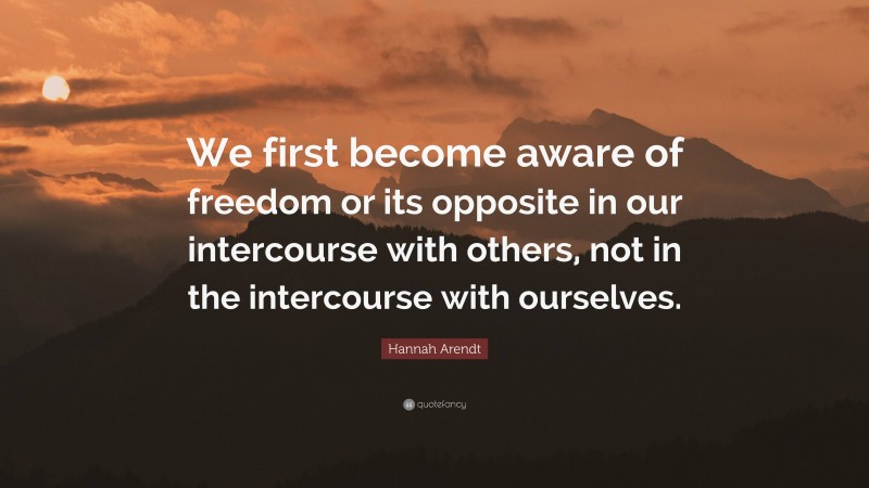 Hannah Arendt Quote: “We first become aware of freedom or its opposite in our intercourse with others, not in the intercourse with ourselves.”