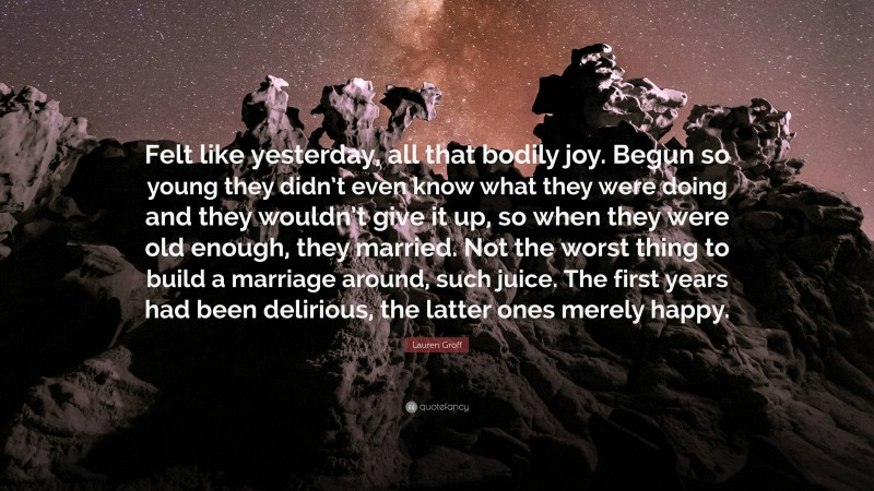 Lauren Groff Quote: “Felt like yesterday, all that bodily joy. Begun so young they didn’t even know what they were doing and they wouldn’t give it up, so when they were old enough, they married. Not the worst thing to build a marriage around, such juice. The first years had been delirious, the latter ones merely happy.”