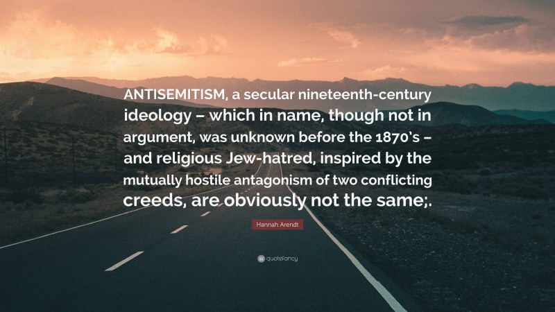 Hannah Arendt Quote: “ANTISEMITISM, a secular nineteenth-century ideology – which in name, though not in argument, was unknown before the 1870’s – and religious Jew-hatred, inspired by the mutually hostile antagonism of two conflicting creeds, are obviously not the same;.”