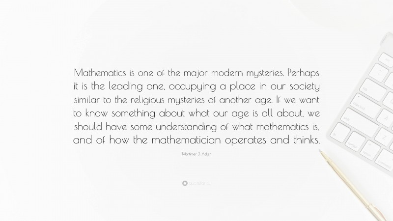 Mortimer J. Adler Quote: “Mathematics is one of the major modern mysteries. Perhaps it is the leading one, occupying a place in our society similar to the religious mysteries of another age. If we want to know something about what our age is all about, we should have some understanding of what mathematics is, and of how the mathematician operates and thinks.”