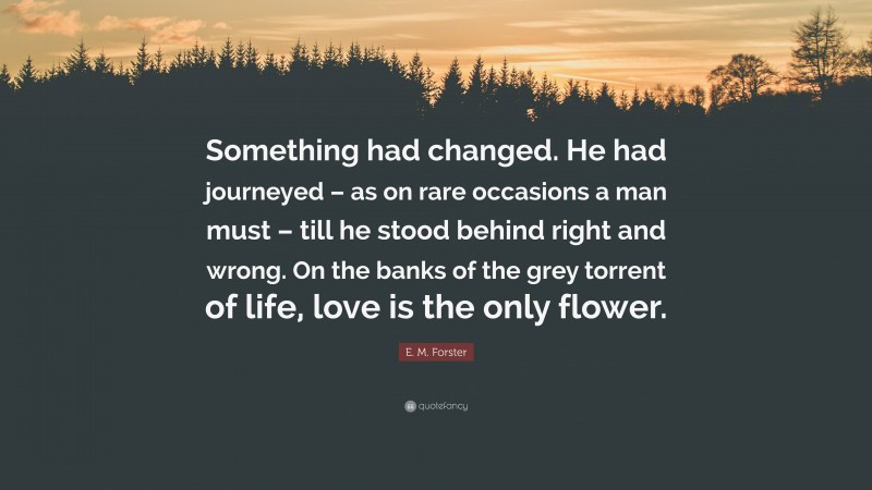 E. M. Forster Quote: “Something had changed. He had journeyed – as on rare occasions a man must – till he stood behind right and wrong. On the banks of the grey torrent of life, love is the only flower.”