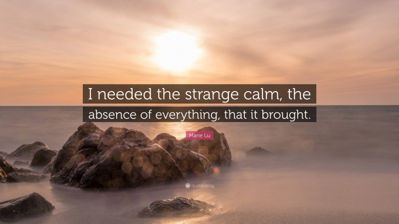 Marie Lu Quote: “I needed the strange calm, the absence of everything, that it brought.”