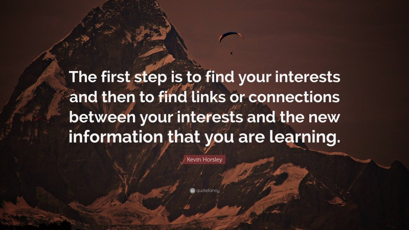 Kevin Horsley Quote: “The first step is to find your interests and then to find links or connections between your interests and the new information that you are learning.”