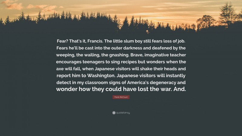 Frank McCourt Quote: “Fear? That’s it, Francis. The little slum boy still fears loss of job. Fears he’ll be cast into the outer darkness and deafened by the weeping, the wailing, the gnashing. Brave, imaginative teacher encourages teenagers to sing recipes but wonders when the axe will fall, when Japanese visitors will shake their heads and report him to Washington. Japanese visitors will instantly detect in my classroom signs of America’s degeneracy and wonder how they could have lost the war. And.”