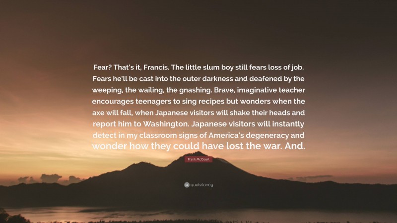 Frank McCourt Quote: “Fear? That’s it, Francis. The little slum boy still fears loss of job. Fears he’ll be cast into the outer darkness and deafened by the weeping, the wailing, the gnashing. Brave, imaginative teacher encourages teenagers to sing recipes but wonders when the axe will fall, when Japanese visitors will shake their heads and report him to Washington. Japanese visitors will instantly detect in my classroom signs of America’s degeneracy and wonder how they could have lost the war. And.”