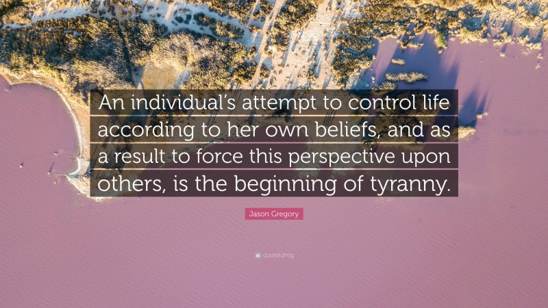 Jason Gregory Quote: “An individual’s attempt to control life according to her own beliefs, and as a result to force this perspective upon others, is the beginning of tyranny.”