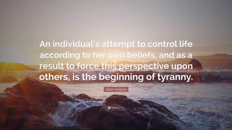 Jason Gregory Quote: “An individual’s attempt to control life according to her own beliefs, and as a result to force this perspective upon others, is the beginning of tyranny.”