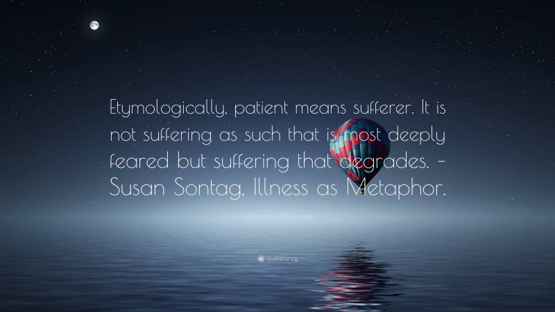 Siddhartha Mukherjee Quote: “Etymologically, patient means sufferer. It is not suffering as such that is most deeply feared but suffering that degrades. – Susan Sontag, Illness as Metaphor.”