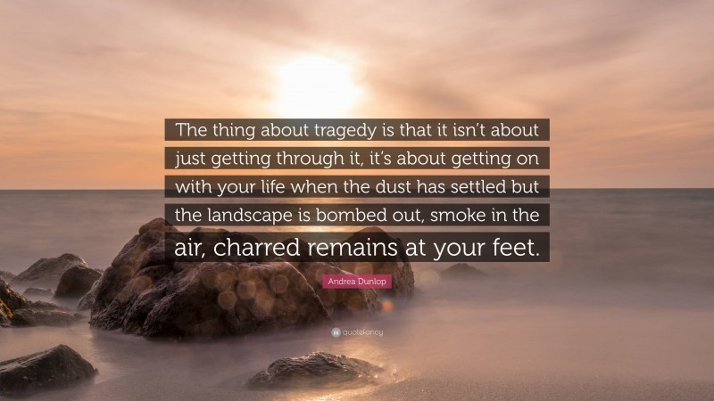 Andrea Dunlop Quote: “The thing about tragedy is that it isn’t about just getting through it, it’s about getting on with your life when the dust has settled but the landscape is bombed out, smoke in the air, charred remains at your feet.”