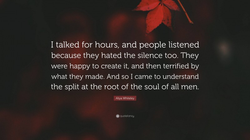 Aliya Whiteley Quote: “I talked for hours, and people listened because they hated the silence too. They were happy to create it, and then terrified by what they made. And so I came to understand the split at the root of the soul of all men.”