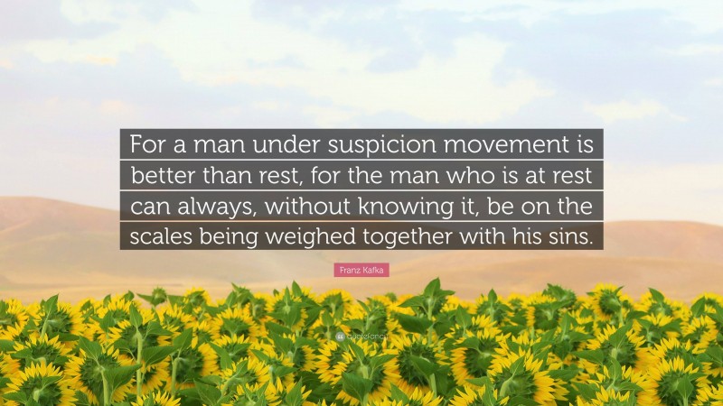 Franz Kafka Quote: “For a man under suspicion movement is better than rest, for the man who is at rest can always, without knowing it, be on the scales being weighed together with his sins.”