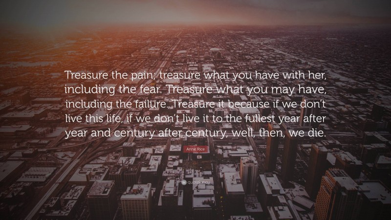Anne Rice Quote: “Treasure the pain; treasure what you have with her, including the fear. Treasure what you may have, including the failure. Treasure it because if we don’t live this life, if we don’t live it to the fullest year after year and century after century, well, then, we die.”