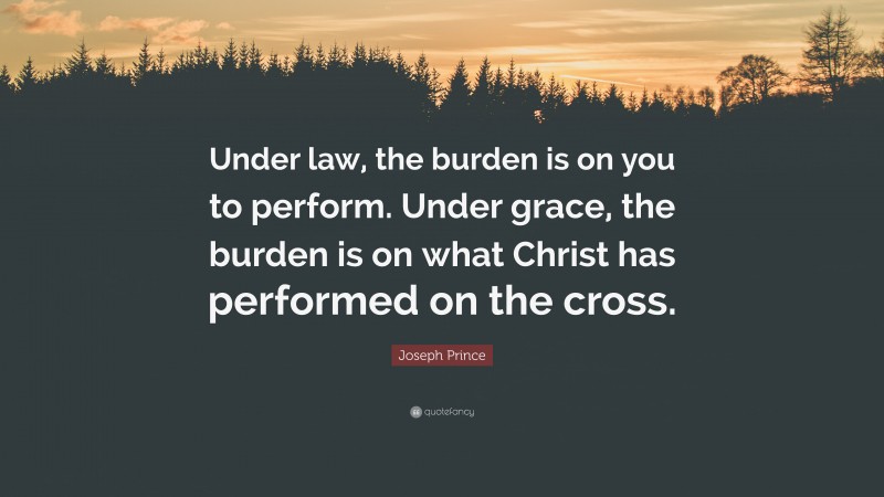 Joseph Prince Quote: “Under law, the burden is on you to perform. Under grace, the burden is on what Christ has performed on the cross.”