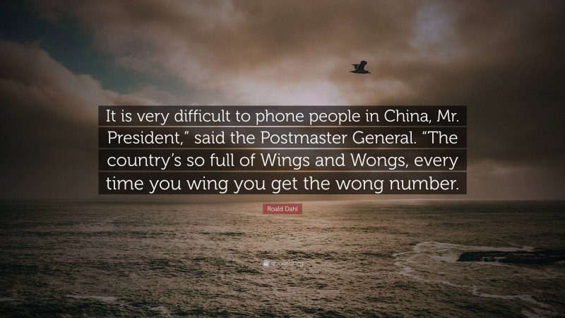 Roald Dahl Quote: “It is very difficult to phone people in China, Mr. President,” said the Postmaster General. “The country’s so full of Wings and Wongs, every time you wing you get the wong number.”