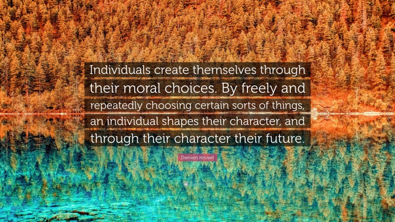 Damien Keown Quote: “Individuals create themselves through their moral choices. By freely and repeatedly choosing certain sorts of things, an individual shapes their character, and through their character their future.”