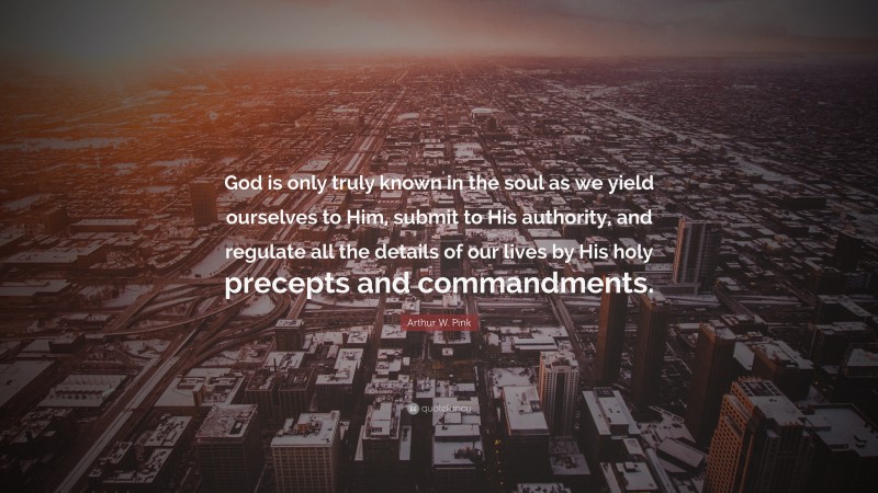 Arthur W. Pink Quote: “God is only truly known in the soul as we yield ourselves to Him, submit to His authority, and regulate all the details of our lives by His holy precepts and commandments.”