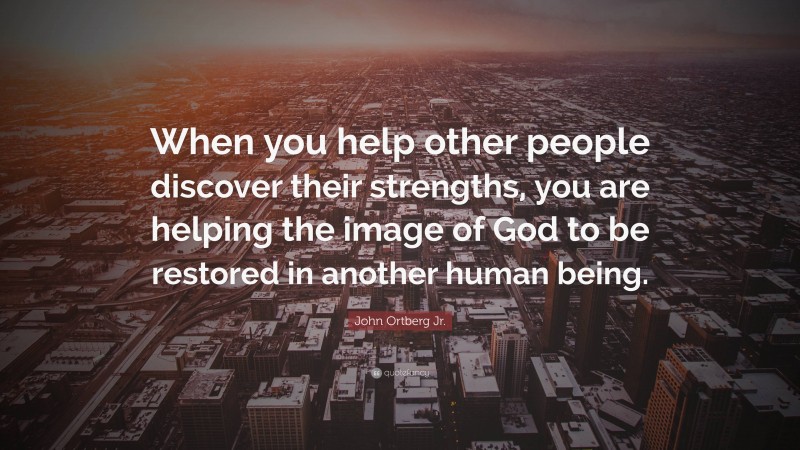 John Ortberg Jr. Quote: “When you help other people discover their strengths, you are helping the image of God to be restored in another human being.”