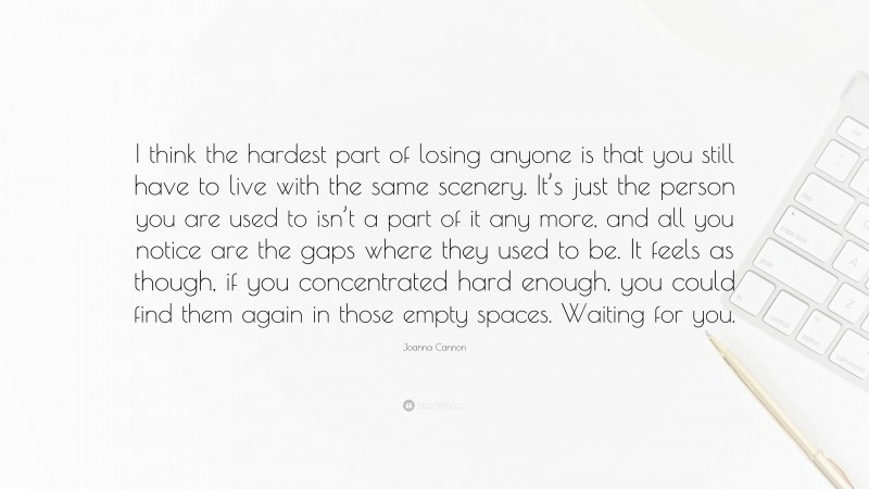 Joanna Cannon Quote: “I think the hardest part of losing anyone is that you still have to live with the same scenery. It’s just the person you are used to isn’t a part of it any more, and all you notice are the gaps where they used to be. It feels as though, if you concentrated hard enough, you could find them again in those empty spaces. Waiting for you.”