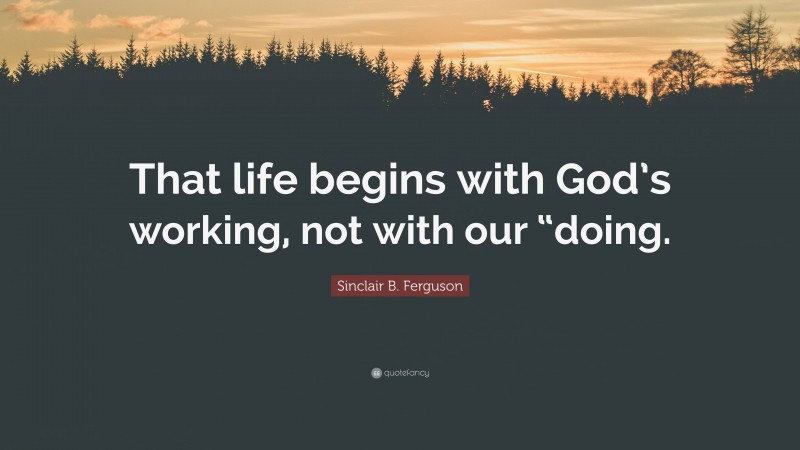 Sinclair B. Ferguson Quote: “That life begins with God’s working, not with our “doing.”