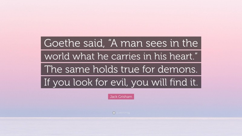 Jack Grisham Quote: “Goethe said, “A man sees in the world what he carries in his heart.” The same holds true for demons. If you look for evil, you will find it.”