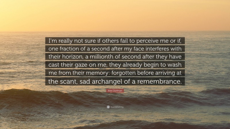 Ariel Dorfman Quote: “I’m really not sure if others fail to perceive me or if, one fraction of a second after my face interferes with their horizon, a millionth of second after they have cast their gaze on me, they already begin to wash me from their memory: forgotten before arriving at the scant, sad archangel of a remembrance.”