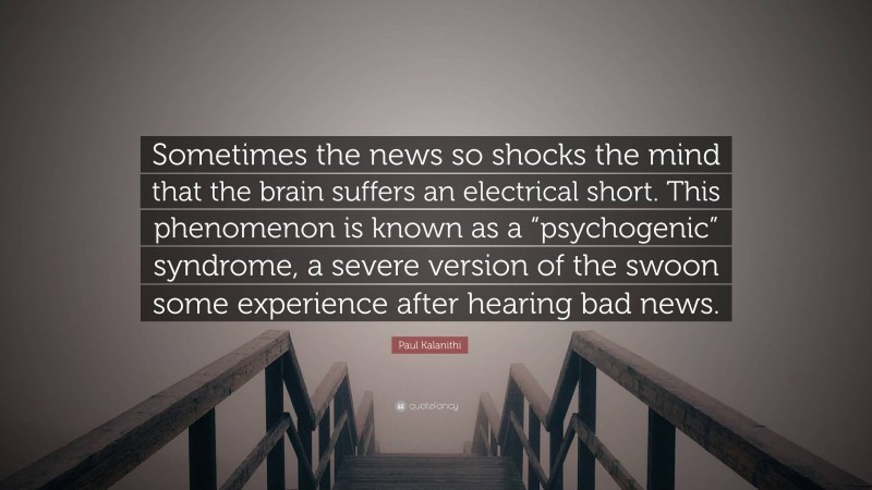 Paul Kalanithi Quote: “Sometimes the news so shocks the mind that the brain suffers an electrical short. This phenomenon is known as a “psychogenic” syndrome, a severe version of the swoon some experience after hearing bad news.”