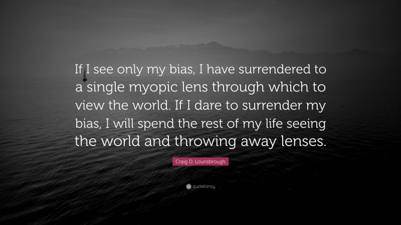 Craig D. Lounsbrough Quote: “If I see only my bias, I have surrendered to a single myopic lens through which to view the world. If I dare to surrender my bias, I will spend the rest of my life seeing the world and throwing away lenses.”