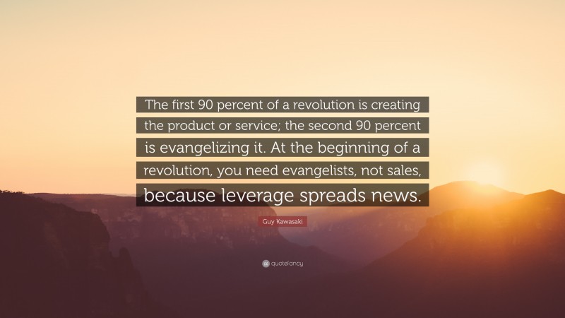 Guy Kawasaki Quote: “The first 90 percent of a revolution is creating the product or service; the second 90 percent is evangelizing it. At the beginning of a revolution, you need evangelists, not sales, because leverage spreads news.”