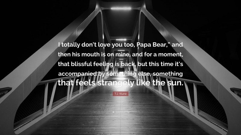 T.J. Klune Quote: “I totally don’t love you too, Papa Bear,” and then his mouth is on mine, and for a moment, that blissful feeling is back, but this time it’s accompanied by something else, something that feels strangely like the sun.”