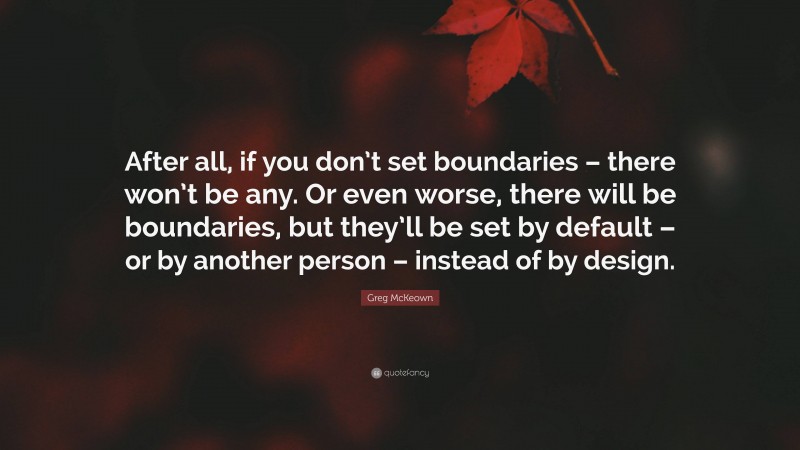 Greg McKeown Quote: “After all, if you don’t set boundaries – there won’t be any. Or even worse, there will be boundaries, but they’ll be set by default – or by another person – instead of by design.”