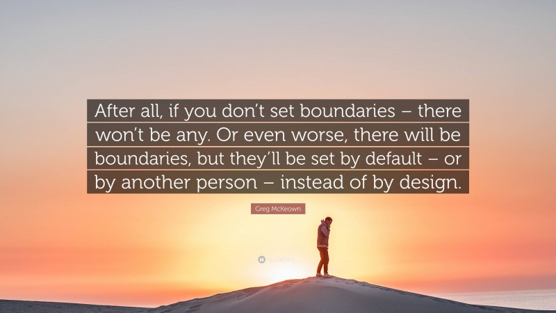 Greg McKeown Quote: “After all, if you don’t set boundaries – there won’t be any. Or even worse, there will be boundaries, but they’ll be set by default – or by another person – instead of by design.”