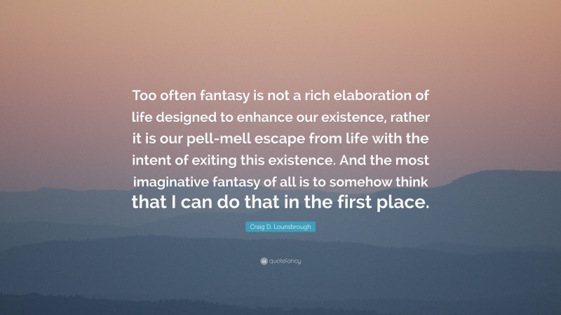 Craig D. Lounsbrough Quote: “Too often fantasy is not a rich elaboration of life designed to enhance our existence, rather it is our pell-mell escape from life with the intent of exiting this existence. And the most imaginative fantasy of all is to somehow think that I can do that in the first place.”