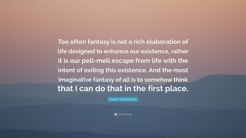 Craig D. Lounsbrough Quote: “Too often fantasy is not a rich elaboration of life designed to enhance our existence, rather it is our pell-mell escape from life with the intent of exiting this existence. And the most imaginative fantasy of all is to somehow think that I can do that in the first place.”