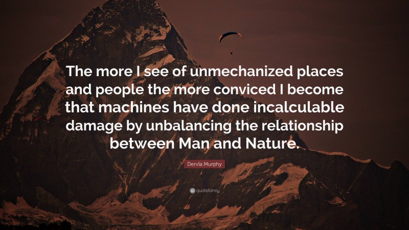Dervla Murphy Quote: “The more I see of unmechanized places and people the more conviced I become that machines have done incalculable damage by unbalancing the relationship between Man and Nature.”
