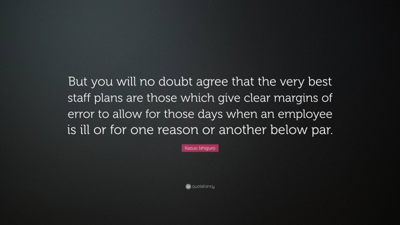 Kazuo Ishiguro Quote: “But you will no doubt agree that the very best staff plans are those which give clear margins of error to allow for those days when an employee is ill or for one reason or another below par.”