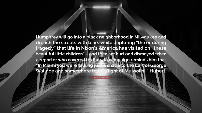 Hunter S. Thompson Quote: “Humphrey will go into a black neighborhood in Milwaukee and drench the streets with tears while deploring “the enduring tragedy” that life in Nixon’s America has visited on “these beautiful little children” – and then act hurt and dismayed when a reporter who covered his Florida campaign reminds him that “In Miami you were talking just a shade to the Left of George Wallace and somewhere to the Right of Mussolini.” Hubert.”